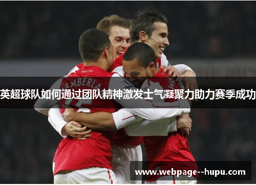 英超球队如何通过团队精神激发士气凝聚力助力赛季成功 英超球队如何通过团队精神激发士气凝聚力助力赛季成功