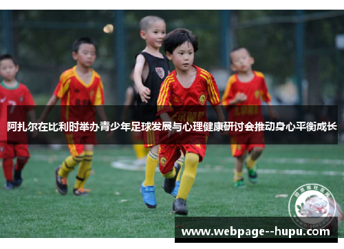 阿扎尔在比利时举办青少年足球发展与心理健康研讨会推动身心平衡成长